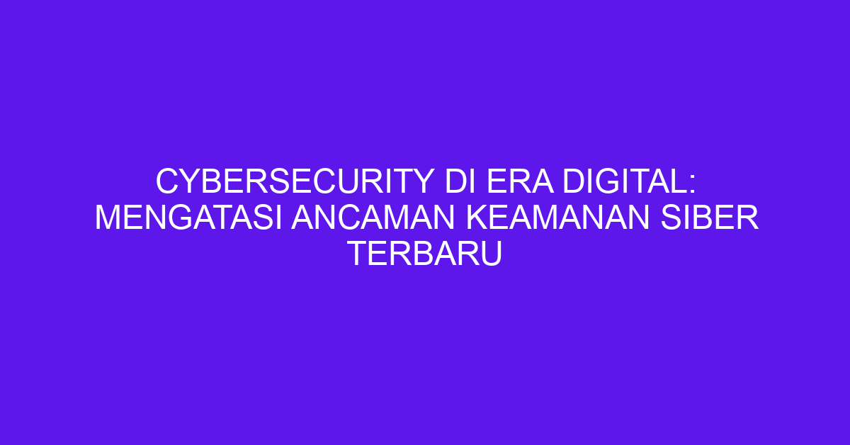 Cybersecurity di Era Digital: Mengatasi Ancaman Keamanan Siber Terbaru